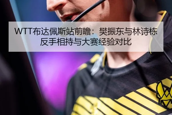 WTT布达佩斯站前瞻：樊振东与林诗栋反手相持与大赛经验对比