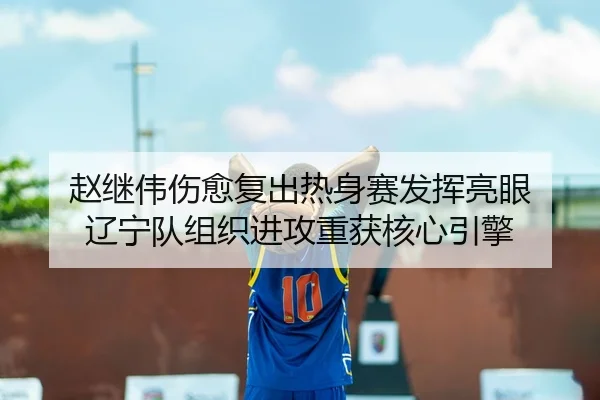 赵继伟伤愈复出热身赛发挥亮眼 辽宁队组织进攻重获核心引擎